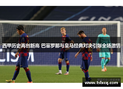西甲历史再创新高 巴塞罗那与皇马经典对决引爆全场激情 西甲历史再创新高 巴塞罗那与皇马经典对决引爆全场激情