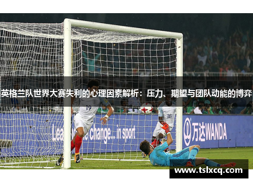 英格兰队世界大赛失利的心理因素解析：压力、期望与团队动能的博弈